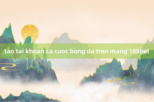 tao tai khoan ca cuoc bong da tren mang 188bet