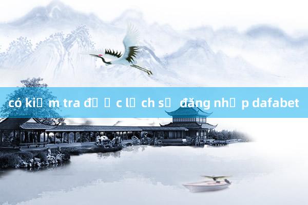 có kiểm tra được lịch sử đăng nhập dafabet