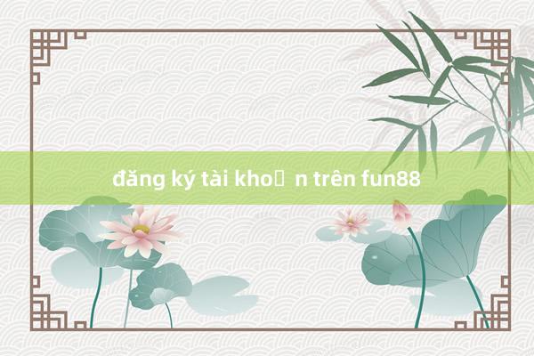 đăng ký tài khoản trên fun88