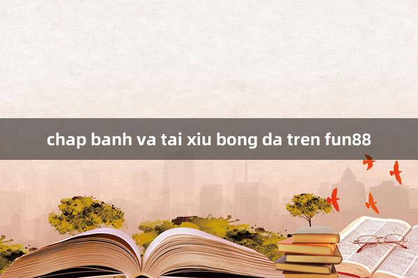 chap banh va tai xiu bong da tren fun88