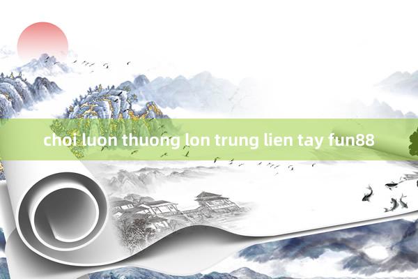 choi luon thuong lon trung lien tay fun88