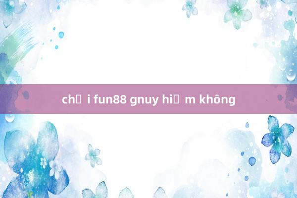 chơi fun88 gnuy hiểm không